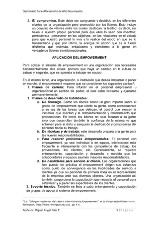 DiplomadoParael Desarrollode AltoDesempeño
Profesor: Miguel Ángel Frías P. 5 | P á g i n a
3. El compromiso. Este debe ser congruente y decidido en los diferentes
niveles de la organización pero promovido por los líderes. Esto incluye
un conjunto de valores entre los cuales destacan: la lealtad, es decir, ser
fieles a nuestro propio personal para que ellos lo sean con nosotros;
persistencia, perseverar en los objetivos, en las relaciones en el trabajo
para que nuestro personal lo viva y lo realice del modo en que se lo
transmitimos y que por último, la energía de acción que es la fuerza
dinámica que estimula, entusiasma y transforma a la gente en
verdaderos líderes transformacionales.
APLICACIÓN DEL EMPOWERMENT
Para aplicar el sistema de empowerment en una organización son necesarias
fundamentalmente dos cosas: primero que haya un cambio en la cultura de
trabajo y segundo, que se aprenda a trabajar en equipo.
En el mismo tenor, una organización, o institución que desea implantar o poner
en marcha el empowerment requiere que se consideren los siguientes puntos9:
1. Planes de carrera: Para infundir en el personal empresarial u
organizacional un sentido de poder, el cual debe revisarse y ajustarse
permanentemente.
2. Planes de desarrollo de habilidades:
a. De liderazgo. Como los líderes tienen un gran impacto sobre el
grado de empowerment que siente su gente, como consecuencia
a su vez de las tareas que delegan, el control que ejercen la
iniciativa que alientan y la retroalimentación y reforzamiento que
proporcionan. En breve los lideres no solo facultan a su gente
sino que desarrollan también la confianza de la misma ya que
entrenan para el éxito y aseguran la dedicación y compromiso del
personal hacia su trabajo.
b. De técnicas y de trabajo: este desarrollo prepara a la gente para
las nuevas responsabilidades.
c. Para resolver problemas interpersonales: El personal con
empowerment, ya sea individual o en equipo, interacciona más
frecuente e intensamente con los compañeros de trabajo, los
proveedores, los clientes, etc. Generalmente, se requiere
entrenamiento, capacitación y desarrollo a medida que los
colaboradores y equipos asumen mayores responsabilidades.
d. De habilidades para servicio al cliente. Las organizaciones que
han puesto en práctica el empowerment dirigen sus esfuerzos
como punto de convergencia en las habilidades de servicio a
clientes ya que su personal de primera línea es el representante
de la empresa ante sus diversos clientes. Una organización así
también proporciona la capacitación que necesita el personal para
satisfacer y superar las expectativas de los clientes.
3. Soporte técnico. También se lleva a cabo entrenamiento y capacitación
de grupos de apoyo al sistema de empowerment.
9 S.a. “Enfoques modernos de la teoría administrativa,Empowerment” en La Corporación Universitaria
Remington, (http://www.remington.edu.co), pp. 4-6.
 