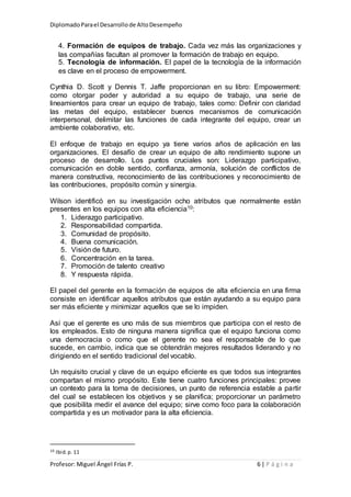 DiplomadoParael Desarrollode AltoDesempeño
Profesor: Miguel Ángel Frías P. 6 | P á g i n a
4. Formación de equipos de trabajo. Cada vez más las organizaciones y
las compañías facultan al promover la formación de trabajo en equipo.
5. Tecnología de información. El papel de la tecnología de la información
es clave en el proceso de empowerment.
Cynthia D. Scott y Dennis T. Jaffe proporcionan en su libro: Empowerment:
como otorgar poder y autoridad a su equipo de trabajo, una serie de
lineamientos para crear un equipo de trabajo, tales como: Definir con claridad
las metas del equipo, establecer buenos mecanismos de comunicación
interpersonal, delimitar las funciones de cada integrante del equipo, crear un
ambiente colaborativo, etc.
El enfoque de trabajo en equipo ya tiene varios años de aplicación en las
organizaciones. El desafío de crear un equipo de alto rendimiento supone un
proceso de desarrollo. Los puntos cruciales son: Liderazgo participativo,
comunicación en doble sentido, confianza, armonía, solución de conflictos de
manera constructiva, reconocimiento de las contribuciones y reconocimiento de
las contribuciones, propósito común y sinergia.
Wilson identificó en su investigación ocho atributos que normalmente están
presentes en los equipos con alta eficiencia10:
1. Liderazgo participativo.
2. Responsabilidad compartida.
3. Comunidad de propósito.
4. Buena comunicación.
5. Visión de futuro.
6. Concentración en la tarea.
7. Promoción de talento creativo
8. Y respuesta rápida.
El papel del gerente en la formación de equipos de alta eficiencia en una firma
consiste en identificar aquellos atributos que están ayudando a su equipo para
ser más eficiente y minimizar aquellos que se lo impiden.
Así que el gerente es uno más de sus miembros que participa con el resto de
los empleados. Esto de ninguna manera significa que el equipo funciona como
una democracia o como que el gerente no sea el responsable de lo que
sucede, en cambio, indica que se obtendrán mejores resultados liderando y no
dirigiendo en el sentido tradicional del vocablo.
Un requisito crucial y clave de un equipo eficiente es que todos sus integrantes
compartan el mismo propósito. Este tiene cuatro funciones principales: provee
un contexto para la toma de decisiones, un punto de referencia estable a partir
del cual se establecen los objetivos y se planifica; proporcionar un parámetro
que posibilita medir el avance del equipo; sirve como foco para la colaboración
compartida y es un motivador para la alta eficiencia.
10 Ibid.p. 11
 