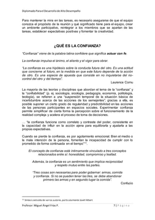 DiplomadoParael Desarrollode AltoDesempeño
Profesor: Miguel Ángel Frías P. 7 | P á g i n a
Para mantener la mira en las tareas, es necesario asegurarse de que el equipo
conozca el propósito de la reunión y qué significado tiene para el equipo, crear
un ambiente participativo, reintegrar a los miembros que se apartan de las
tareas, establecer expectativas positivas y fomentar la creatividad.
¿QUÉ ES LA CONFIANZA?
“Confianza” viene de la palabra latina confidere que significa actuar con fe.
La confianza impulsa el ánimo, el aliento y el vigor para obrar.
“La confianza es una hipótesis sobre la conducta futura del otro. Es una actitud
que concierne al futuro, en la medida en que este futuro depende de la acción
de otro. Es una especie de apuesta que consiste en no inquietarse del no-
control del otro y del tiempo”.
Laurence Cornu
La mayoría de las teorías y disciplinas que abordan el tema de la “confianza” y
la “confiabilidad” (p. ej. sociología, sicología, pedagogía, economía, politología,
teología), se refieren a una “suspensión temporal de la situación básica de
incertidumbre acerca de las acciones de los semejantes”; gracias a ella, es
posible suponer un cierto grado de regularidad y predictibilidad en las acciones
de las personas participantes en espacios sociales. Experimentar confianza
permite simplificar de cierta forma la percepción sobre el funcionamiento de la
realidad compleja y acelera el proceso de toma de decisiones.
… “la confianza funciona como correlato y contraste del poder, consistente en
la capacidad de influir en la acción ajena para equilibrarla y ajustarla a las
propias expectativas.
Cuando se pierde la confianza, es por agotamiento emocional. Bien el medio o
la mala intención de la persona, fomentan la incapacidad de cumplir con lo
prometido de forma continuada en el tiempo”11.
El concepto de confianza está íntimamente vinculado a tres conceptos
relacionados entre sí: honestidad, compromiso y lealtad.
Además, la confianza es un sentimiento que implica reciprocidad
y respeto mutuo entre las partes.
“Tres cosas son necesarias para poder gobernar: armas, comida
y confianza. Si no se pueden tener las tres, se debe abandonar
primero las armas y en segundo lugar la comida”.
Confucio
11 Síntesis extraída de varios autores,particularmente Jovell Albert.
 