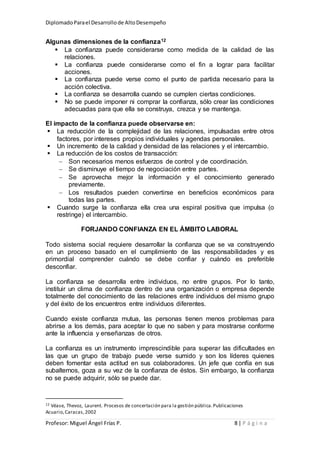 DiplomadoParael Desarrollode AltoDesempeño
Profesor: Miguel Ángel Frías P. 8 | P á g i n a
Algunas dimensiones de la confianza12
 La confianza puede considerarse como medida de la calidad de las
relaciones.
 La confianza puede considerarse como el fin a lograr para facilitar
acciones.
 La confianza puede verse como el punto de partida necesario para la
acción colectiva.
 La confianza se desarrolla cuando se cumplen ciertas condiciones.
 No se puede imponer ni comprar la confianza, sólo crear las condiciones
adecuadas para que ella se construya, crezca y se mantenga.
El impacto de la confianza puede observarse en:
 La reducción de la complejidad de las relaciones, impulsadas entre otros
factores, por intereses propios individuales y agendas personales.
 Un incremento de la calidad y densidad de las relaciones y el intercambio.
 La reducción de los costos de transacción:
 Son necesarios menos esfuerzos de control y de coordinación.
 Se disminuye el tiempo de negociación entre partes.
 Se aprovecha mejor la información y el conocimiento generado
previamente.
 Los resultados pueden convertirse en beneficios económicos para
todas las partes.
 Cuando surge la confianza ella crea una espiral positiva que impulsa (o
restringe) el intercambio.
FORJANDO CONFIANZA EN EL ÁMBITO LABORAL
Todo sistema social requiere desarrollar la confianza que se va construyendo
en un proceso basado en el cumplimiento de las responsabilidades y es
primordial comprender cuándo se debe confiar y cuándo es preferible
desconfiar.
La confianza se desarrolla entre individuos, no entre grupos. Por lo tanto,
instituir un clima de confianza dentro de una organización o empresa depende
totalmente del conocimiento de las relaciones entre individuos del mismo grupo
y del éxito de los encuentros entre individuos diferentes.
Cuando existe confianza mutua, las personas tienen menos problemas para
abrirse a los demás, para aceptar lo que no saben y para mostrarse conforme
ante la influencia y enseñanzas de otros.
La confianza es un instrumento imprescindible para superar las dificultades en
las que un grupo de trabajo puede verse sumido y son los líderes quienes
deben fomentar esta actitud en sus colaboradores. Un jefe que confía en sus
subalternos, goza a su vez de la confianza de éstos. Sin embargo, la confianza
no se puede adquirir, sólo se puede dar.
12 Véase, Thevoz, Laurent. Procesos de concertación para la gestión pública.Publicaciones
Acuario,Caracas,2002
 