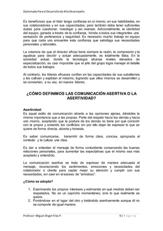 DiplomadoParael Desarrollode AltoDesempeño
Profesor: Miguel Ángel Frías P. 9 | P á g i n a
Es beneficioso que el líder tenga confianza en sí mismo, en sus habilidades, en
sus colaboradores y en sus capacidades; pero también debe tener suficientes
dudas para cuestionar, investigar y así avanzar. Adicionalmente, la identidad
del equipo, ganada a través de la confianza, brinda a todos sus integrantes una
sensación de pertenencia y seguridad. Es necesario mucho trabajo en equipo
para que cada uno encuentre esta confianza que satisfaga sus necesidades
personales y laborales.
La creencia de que el director eficaz tiene siempre la razón, la compresión y la
agudeza para decidir y actuar adecuadamente, es totalmente falsa. En la
sociedad actual, donde la tecnología alcanza niveles elevados de
especialización, es casi imposible que el jefe del grupo logre manejar el detalle
de todos sus trabajos.
Al contrario, los líderes eficaces confían en las capacidades de sus subalternos
y las cultivan y explotan al máximo, logrando que ellos mismos se desarrollen y
se conviertan, a su vez, en nuevos líderes.
¿CÓMO DEFINIMOS LAS COMUNICACIÓN ASERTIVA O LA
ASERTIVIDAD?
Asertividad:
Es aquel estilo de comunicación abierto a las opiniones ajenas, dándoles la
misma importancia que a las propias. Parte del respeto hacia los demás y hacia
uno mismo, aceptando que la postura de los demás no tiene por qué coincidir
con la propia y evitando los conflictos sin por ello dejar de expresar lo que se
quiere de forma directa, abierta y honesta.
Es saber comunicarse, transmitir de forma clara, concisa, apropiada al
contexto y la cultura una idea.
Es dar a entender el mensaje de forma contundente conservando las buenas
relaciones personales, para aumentar las expectativas que el mismo sea más
aceptado y entendido.
La comunicación asertiva se trata de expresar de manera adecuada el
mensaje, reconociendo los sentimientos, emociones y necesidades del
colaborador o cliente para captar mejor su atención y cumplir con sus
necesidades, sin caer en el exceso de “amistoso”.
¿Cómo se adopta?
1. Examinando los propios intereses y estimando en qué medida deben ser
respetados. No es un capricho momentáneo, sino lo que realmente se
quiere.
2. Poniéndose en el lugar del otro y tratándolo asertivamente aunque él no
se comporte de igual manera.
 