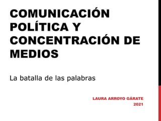 COMUNICACIÓN
POLÍTICA Y
CONCENTRACIÓN DE
MEDIOS
La batalla de las palabras
LAURA ARROYO GÁRATE
2021
 