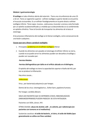 Módulo 1 gastroenterología

El esófago es tubo cilíndrico detrás del esternón . Tiene una circunferencia de unos 25
a 32 cm. Tiene un segmento superior : esfínter esofágico superior donde se encuentra
el musculo cicrocarideo. Es un esfínter fisiológicamente en la parte distal.o esfínter
esofágico inferior. Tiene capas: mucosa , submucosa, muscular y serosa y esta formado
por un epitelio seudoestratificado y a medida que va descendiendo se va combirtiendo
en epitelio cilíndrico. Tiene la función de transportar los alimentos de la boca al
estomago.

A los procesos inflamatorios del esofago se le llaman esofagitis, como consecuencia de
una lesión cualquiera .

Causas que van a llevar a producir esofagitis:

   1. Principales: problemas en el esfínter esofágico inferior

   2. Cuando los alimentos son pasados al estomago el esfínter inferior se cierra,
       cuando no se puede cerrar los alimentos pueden ser devueltos al esófago y
       pueden ser causados por:

       -hernias Hiatales

       -hernias diafragmáticas por daño en el orificio ubicado en el diafragma.

       El epitelio del esófago no tiene la capacidad de soportar el baño del HCL por
       eso se produce la inflamación.

       Hay otras causas…

       -Infecciosas:

       Virus , por bacterias(cualquiera) o por hongos.

       Dentro de los virus: citomegalovirus , Esther barn, papiloma humano.

       Por hongos: candida albicans

       SOLO LOS PACIENTES QUE SE DEPRIMEN A NIVEL INMUNOLOGICOS
       (INMUNODEPRIMIDO) PUEDEN PADECER DE ESTA PATOLOGIA:

       Pacientes con SIDA, cáncer, HIV.

       OTRAS CAUSAS: abuso de alcohol, café , te caliente, por radioterapia (en
       pacientes con tumores en el mediastino)

       Sustancias causticas: el acido de bacteria , el cloro, el acido del diablo.(que
       generalmente se utiliza con fines suicidas)
 