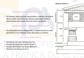 Período arcaico (séc. VIII e séc. V a.C.):
• Os templos deste período apresentam a robustez da ordem
dórica (estilo masculino dos dórios), decoração sóbria e
deformações óticas pelo facto de serem perípteros.
Período Clássico (2ª metade do séc. V e séc. IV)
• As proporções foram adelgaçadas, o capitel tornou-se mais
geométrico e as métopas foram decoradas co relevos.
Exemplos da Ordem Dórica:
• Templo de Hera em Olímpia (VI a.C.)
• Templo de Apolo em Corinto (VI a.C.)
• Templo de Posídon em Pesto (460 a.C.)
• Pártenon em Atenas (V A.C.)
 