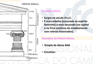 A ordem Jónica:
• Surgiu no século VI a.C.
• É mais esbelta (associada ao espírito
feminino) e mais decorada (no capitel
e no friso contínuo do entablamento
com relevos historiados).
Exemplos da Ordem Jónica:
• Templo de Atena Niké
• Erectéion
 