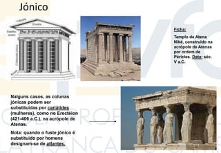 Jónico
Ficha:
Templo de Atena
Niké, construído na
acrópole de Atenas
por ordem de
Péricles. Data: séc.
V a.C.
Nalguns casos, as colunas
jónicas podem ser
substituídas por cariátides
(mulheres), como no Erectéion
(421-406 a.C.), na acrópole de
Atenas.
Nota: quando o fuste jónico é
substituído por homens
designam-se de atlantes.
 