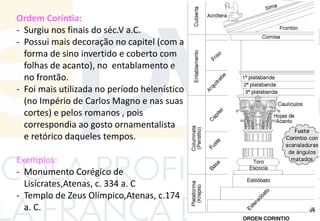 Ordem Coríntia:
- Surgiu nos finais do séc.V a.C.
- Possui mais decoração no capitel (com a
forma de sino invertido e coberto com
folhas de acanto), no entablamento e
no frontão.
- Foi mais utilizada no período helenístico
(no Império de Carlos Magno e nas suas
cortes) e pelos romanos , pois
correspondia ao gosto ornamentalista
e retórico daqueles tempos.
Exemplos:
- Monumento Corégico de
Lisícrates,Atenas, c. 334 a. C
- Templo de Zeus Olímpico,Atenas, c.174
a. C.
 