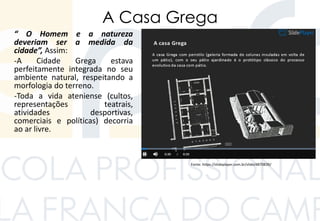 A Casa Grega
“ O Homem e a natureza
deveriam ser a medida da
cidade”, Assim:
-A Cidade Grega estava
perfeitamente integrada no seu
ambiente natural, respeitando a
morfologia do terreno.
-Toda a vida ateniense (cultos,
representações teatrais,
atividades desportivas,
comerciais e políticas) decorria
ao ar livre.
Fonte: https://slideplayer.com.br/slide/4870839/
 