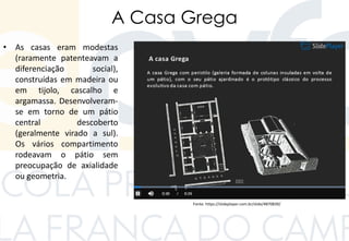 A Casa Grega
• As casas eram modestas
(raramente patenteavam a
diferenciação social),
construídas em madeira ou
em tijolo, cascalho e
argamassa. Desenvolveram-
se em torno de um pátio
central descoberto
(geralmente virado a sul).
Os vários compartimento
rodeavam o pátio sem
preocupação de axialidade
ou geometria.
Fonte: https://slideplayer.com.br/slide/4870839/
 
