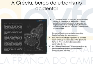 A Grécia, berço do urbanismo
ocidental
• A Cidade de Mileto na Jónia, foi reconstruída no
tempo de Hipódamo (c. 498-c.408 a.C.) com
princípios racionais, segundo os quais as ruas
largas cruzavam-se em ângulo reto, formando
uma malha em retícula ou quadrícula formando
os quarteirões.
• Os quarteirões eram organizados segundo a
função/profissão dos seu moradores.
• Este plano teorizado por Hipódamo foi aplicado
nas reconstruções das cidades velhas (exemplo:
Porto de Pireu em Atenas) e nas cidades
construídas de raiz.
• Esta nova estética urbana difundiu-se a partir do
período helenístico sendo, posteriormente
divulgada pelos romanos.
Fonte: https://slideplayer.com.br/slide/4870839/
 