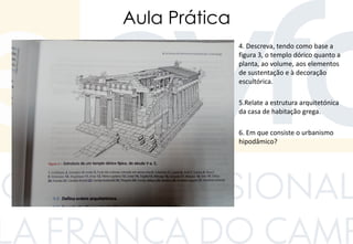 Aula Prática
4. Descreva, tendo como base a
figura 3, o templo dórico quanto a
planta, ao volume, aos elementos
de sustentação e à decoração
escultórica.
5.Relate a estrutura arquitetónica
da casa de habitação grega.
6. Em que consiste o urbanismo
hipodâmico?
 
