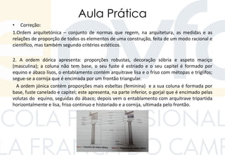 Aula Prática
• Correção:
1.Ordem arquitetónica – conjunto de normas que regem, na arquitetura, as medidas e as
relações de proporção de todos os elementos de uma construção, feita de um modo racional e
científico, mas também segundo critérios estéticos.
2. A ordem dórica apresenta: proporções robustas, decoração sóbria e aspeto maciço
(masculina); a coluna não tem base, o seu fuste é estriado e o seu capitel é formado por
equino e ábaco lisos, o entablamento contém arquitrave lisa e o friso com métopas e tríglifos;
segue-se a cornija que é encimada por um frontão triangular.
A ordem jónica contém proporções mais esbeltas (feminina) e a sua coluna é formada por
base, fuste canelado e capitel; este apresenta, na parte inferior, o gorjal que é encimado pelas
volutas do equino, seguidas do ábaco; depois vem o entablamento com arquitrave tripartida
horizontalmente e lisa, friso continuo e historiado e a cornija, ultimada pelo frontão.
 