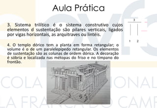 Aula Prática
3. Sistema trilítico é o sistema construtivo cujos
elementos d sustentação são pilares verticais, ligados
por vigas horizontais, as arquitraves ou lintéis.
4. O templo dórico tem a planta em forma retangular; o
volume é o de um paralelepípedo retangular. Os elementos
de sustentação são as colunas de ordem dórica. A decoração
é sóbria e localizada nas métopas do friso e no tímpano do
frontão.
 