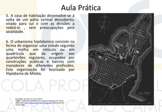 Aula Prática
5. A casa de habitação desenvolve-se à
volta de um pátio central descoberto,
virado para sul e com as divisões a
rodeá-lo , sem preocupações pela
axialidade.
6. O urbanismo hipôdamico consiste na
forma de organizar uma cidade segundo
uma malha em retícula ou em
quadrícula que da origem aos
quarteirões regulares, ocupados por
construções publicas e bairros com
moradores de diferentes profissões.
Esta organização foi teorizada por
Hipódamo de Mileto.
• Axialidade: Do eixo ou a ele relativo.
"axial", in Dicionário Priberam da Língua Portuguesa [em linha],
2008-2013, https://dicionario.priberam.org/axial [consultado em
20-09-2018].
 