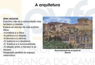A arquitetura
Arte racional:
Exprimiu não só a comunidade mas
também o cidadão;
Esteve ao serviço da vida publica;
Aliou:
-A estética e a ética.
-A política e a religião.
-A técnica e a ciência.
-O realismo e o idealismo.
-A Estética e a funcionalidade.
-A relação entre o Homem e os
deuses.
Integração perfeita no espaço
urbanístico.
Reconstituição da acrópole de
Atenas
 