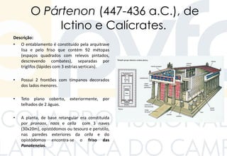 O Pártenon (447-436 a.C.), de
Ictino e Calícrates.
Descrição:
• O entablamento é constituído pela arquitrave
lisa e pelo friso que contém 92 métopas
(espaços quadrados com relevos pintados,
descrevendo combates), separadas por
tríglifos (lápides com 3 estrias verticais).
• Possui 2 frontões com tímpanos decorados
dos lados menores.
• Teto plano coberto, exteriormente, por
telhados de 2 águas.
• A planta, de base retangular era constituída
por pronaos, naos e cella com 3 naves
(30x20m), opistódomos ou tesouro e peristilo,
nas paredes exteriores da cella e do
opistódomos encontra-se o friso das
Panateneias.
 