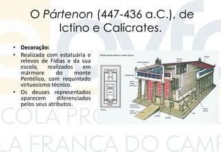 O Pártenon (447-436 a.C.), de
Ictino e Calícrates.
• Decoração:
• Realizada com estatuária e
relevos de Fídias e da sua
escola, realizados em
mármore do monte
Pentélico, com requintado
virtuosismo técnico.
• Os deuses representados
aparecem diferenciados
pelos seus atributos.
 