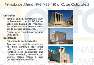Templo de Atena Niké (432-420 a. C. de Calícrates)
Descrição:
• Templo Jónico, construído num
embasamento de 8,25x5,64 m,
sobre um bastião do Propileus.
Possui 4 colunas à frente e atrás-
sendo por isso anfiprostilo.
• O interior é constituído por uma
única cella.
Decoração:
• Foi realizada por Agorácrito.
• Aparece nos capiteis de volutas,
no friso contínuo de temas
bélicos, nos tímpanos dos
frontões e na balaustrada que
rodeava o templo, decorada com
vitórias aladas (como a Niké
Desapertando a Sandália)
 