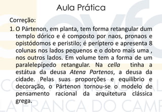 Aula Prática
Correção:
1. O Pártenon, em planta, tem forma retangular dum
templo dórico e é composto por naos, pronaos e
opistódomos e peristilo; é períptero e apresenta 8
colunas nos lados pequenos e o dobro mais uma ,
nos outros lados. Em volume tem a forma de um
paralelepípedo retangular. Na cella tinha a
estátua da deusa Atena Partenos, a deusa da
cidade. Pelas suas proporções e equilíbrio e
decoração, o Pártenon tornou-se o modelo de
pensamento racional da arquitetura clássica
grega.
 