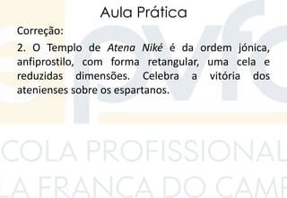 Aula Prática
Correção:
2. O Templo de Atena Niké é da ordem jónica,
anfiprostilo, com forma retangular, uma cela e
reduzidas dimensões. Celebra a vitória dos
atenienses sobre os espartanos.
 