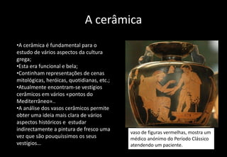 A cerâmica
•A cerâmica é fundamental para o
estudo de vários aspectos da cultura
grega;
•Esta era funcional e bela;
•Continham representações de cenas
mitológicas, heróicas, quotidianas, etc.;
•Atualmente encontram-se vestígios
cerâmicos em vários «pontos do
Mediterrâneo»..
•A análise dos vasos cerâmicos permite
obter uma ideia mais clara de vários
aspectos históricos e estudar
indirectamente a pintura de fresco uma
vez que são pouquíssimos os seus
vestígios…
vaso de figuras vermelhas, mostra um
médico anónimo do Período Clássico
atendendo um paciente.
 