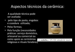 Aspectos técnicos da cerâmica:
A qualidade técnica pode
ser avaliada:
• pelo tipo de pasta, engobos
e cozedura utilizada;
• Pelas formas;
• Pela função (necessidades
práticas: serviço doméstico,
artesanal ou comercial ou
como apoio as cerimónias
religiosas e rituais fúnebres)
Um aryballos, c. 575–550. colecção do Louvre.
 