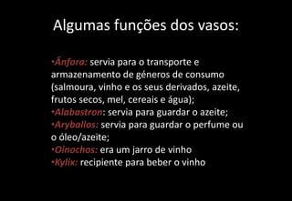 Algumas funções dos vasos:
•Ânfora: servia para o transporte e
armazenamento de géneros de consumo
(salmoura, vinho e os seus derivados, azeite,
frutos secos, mel, cereais e água);
•Alabastron: servia para guardar o azeite;
•Aryballos: servia para guardar o perfume ou
o óleo/azeite;
•Oinochos: era um jarro de vinho
•Kylix: recipiente para beber o vinho
 