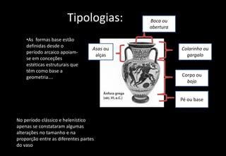 Tipologias:
•As formas base estão
definidas desde o
período arcaico apoiam-
se em conceções
estéticas estruturais que
têm como base a
geometria….
No período clássico e helenístico
apenas se constataram algumas
alterações no tamanho e na
proporção entre as diferentes partes
do vaso
Colarinho ou
gargalo
Asas ou
alças
Corpo ou
bojo
Pé ou base
Boca ou
abertura
 