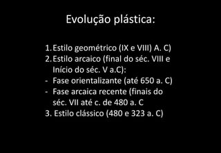 Evolução plástica:
1.Estilo geométrico (IX e VIII) A. C)
2.Estilo arcaico (final do séc. VIII e
Início do séc. V a.C):
- Fase orientalizante (até 650 a. C)
- Fase arcaica recente (finais do
séc. VII até c. de 480 a. C
3. Estilo clássico (480 e 323 a. C)
 