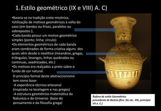 1.Estilo geométrico (IX e VIII) A. C)
•Baseia-se na tradição creto-micénica;
•Utilização de motivos geométricos à volta do
vaso (em bandas ou frisos, paralelos ou
sobrepostos );
•Cada banda possui um motivo geométrico
simples (ponto; linha; círculo)
•Os elementos geométricos de cada banda
eram combinados de forma criativa alguns dos
quais vêm desde o neolítico (meandros, gregas,
triângulos, losangos, linhas quebradas ou
continuas, axadrezados, etc.)
•Os motivos era realçados a preto sobre o
fundo de cor natural.
O princípio formal deste abstraccionismo
tem como base:
-A experiência técnico-artesanal
(inspirada na tecelagem e nas gregas)
-A estrutura geométrico-matemática da
Natureza e do Universo (base do
pensamento e da filosofia grega)
Ânfora de estilo Geométrico
procedente de Beócia (fins. Do séc. VIII, princípio
VII a. C.)
 