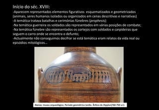 Início do séc. XVIII:
-Aparecem representados elementos figurativos esquematizados e geometrizados
(animais, seres humanos isolados ou organizados em cenas descritivas e narrativas)
-A temática tratava batalhas e cerimónias fúnebres (prophesis);
-Na temática guerreira os soldados são representados em várias posições de combate;
-Na temática fúnebre são representados os cortejos com soldados e carpideiras que
seguem o carro onde se encontra o defunto;
-Actualmente não conseguimos decifrar se está temática eram relatos da vida real ou
episódios mitológicos…
Atenas: museu arqueológico. Período geométrico tardio. Ânfora de Dipylon(760-750 a.C)
 