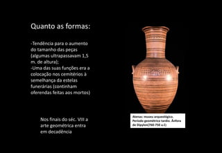 Quanto as formas:
-Tendência para o aumento
do tamanho das peças
(algumas ultrapassavam 1,5
m. de altura);
-Uma das suas funções era a
colocação nos cemitérios à
semelhança da estelas
funerárias (continham
oferendas feitas aos mortos)
Atenas: museu arqueológico.
Período geométrico tardio. Ânfora
de Dipylon(760-750 a.C)
Nos finais do séc. VIII a
arte geométrica entra
em decadência
 