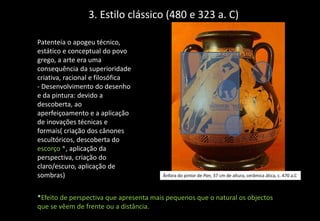3. Estilo clássico (480 e 323 a. C)
Patenteia o apogeu técnico,
estático e conceptual do povo
grego, a arte era uma
consequência da superioridade
criativa, racional e filosófica
- Desenvolvimento do desenho
e da pintura: devido a
descoberta, ao
aperfeiçoamento e a aplicação
de inovações técnicas e
formais( criação dos cânones
escultóricos, descoberta do
escorço *, aplicação da
perspectiva, criação do
claro/escuro, aplicação de
sombras)
*Efeito de perspectiva que apresenta mais pequenos que o natural os objectos
que se vêem de frente ou a distância.
Ânfora do pintor de Pan, 37 cm de altura, cerâmica ática, c. 470 a.C
 