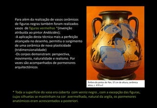 Para além da realização de vasos cerâmicos
de figuras negras também foram realizados
vasos de figuras vermelhas *(invenção
atribuída ao pintor Andócides);
-A aplicação desta técnica mais a perfeição
alcançada no desenho, permitiu o surgimento
de uma cerâmica de nova plasticidade
(tridimensionalidade)
-Os corpos demonstram: perspectiva,
movimento, naturalidade e realismo. Por
vezes são acompanhados de pormenores
arquitectónicos
* Toda a superfície do vaso era coberta com verniz negro , com a excepção das figuras,
cujas silhuetas se mantinham na cor avermelhada, natural da argila, os pormenores
anatómicos eram acrescentados a posteriori.
Ânfora do pintor de Pan, 37 cm de altura, cerâmica
ática, c. 470 a.C
 
