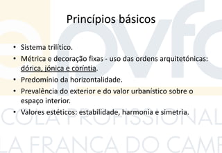 Princípios básicos
• Sistema trilítico.
• Métrica e decoração fixas - uso das ordens arquitetónicas:
dórica, jónica e coríntia.
• Predomínio da horizontalidade.
• Prevalência do exterior e do valor urbanístico sobre o
espaço interior.
• Valores estéticos: estabilidade, harmonia e simetria.
 