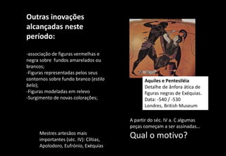 Outras inovações
alcançadas neste
período:
-associação de figuras vermelhas e
negra sobre fundos amarelados ou
brancos;
-Figuras representadas pelos seus
contornos sobre fundo branco (estilo
belo);
-Figuras modeladas em relevo
-Surgimento de novas colorações;
A partir do séc. IV a. C algumas
peças começam a ser assinadas…
Qual o motivo?
Mestres artesãos mais
importantes (séc. IV): Clítias,
Apolodoro, Eufrónio, Exéquias
Aquiles e Pentesiléia
Detalhe de ânfora ática de
figuras negras de Exéquias.
Data: -540 / -530
Londres, British Museum
 