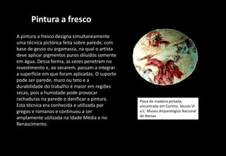 Pintura a fresco
A pintura a fresco designa simultaneamente
uma técnica pictórica feita sobre parede, com
base de gesso ou argamassa, na qual o artista
deve aplicar pigmentos puros diluídos somente
em água. Dessa forma, as cores penetram no
revestimento e, ao secarem, passam a integrar
a superfície em que foram aplicadas. O suporte
pode ser parede, muro ou teto e a
durabilidade do trabalho é maior em regiões
secas, pois a humidade pode provocar
rachaduras na parede e danificar a pintura.
Esta técnica era conhecida e utilizada por
gregos e romanos e continuou a ser
amplamente utilizada na Idade Média e no
Renascimento.
Placa de madeira pintada,
encontrada em Corinto. Século VI
a.C. Museu Arqueológico Nacional
de Atenas
 