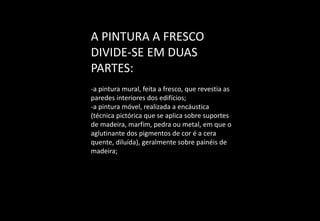 A PINTURA A FRESCO
DIVIDE-SE EM DUAS
PARTES:
-a pintura mural, feita a fresco, que revestia as
paredes interiores dos edifícios;
-a pintura móvel, realizada a encáustica
(técnica pictórica que se aplica sobre suportes
de madeira, marfim, pedra ou metal, em que o
aglutinante dos pigmentos de cor é a cera
quente, diluída), geralmente sobre painéis de
madeira;
 