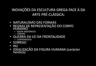 INOVAÇÕES DA ESCULTURA GREGA FACE À DA
ARTE PRÉ-CLÁSSICA:
• NATURALISMO DAS FORMAS
• REGRAS DE REPRESENTAÇÃO DO CORPO
HUMANO
– RIGOR ANATÓMICO
– CÂNONE
• QUEBRA DA LEI DA FRONTALIDADE
– CONTRAPOSTO
• SORRISO
• NU
• IDEALIZAÇÃO DA FIGURA HUMANA (carácter
heróico)
 