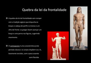Quebra da lei da frontalidade
 A quebra da lei da frontalidade vem romper
com a tradição egípcia que dispunha os
braços e cabeça de perfil e o tronco e um
olho de frente: os gregos fazem avançar um
braço e uma perna nas figuras, sugerindo
movimento
 O contraposto é uma característica já do
período clássico: os corpos dispõem-se a ¾,
levemente torcidos, com o peso assente
numa das pernas e a outra semi-flectida
 