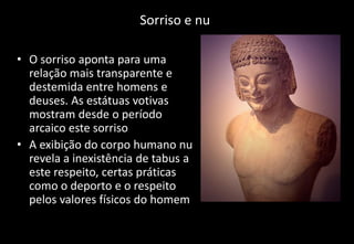 Sorriso e nu
• O sorriso aponta para uma
relação mais transparente e
destemida entre homens e
deuses. As estátuas votivas
mostram desde o período
arcaico este sorriso
• A exibição do corpo humano nu
revela a inexistência de tabus a
este respeito, certas práticas
como o deporto e o respeito
pelos valores físicos do homem
 