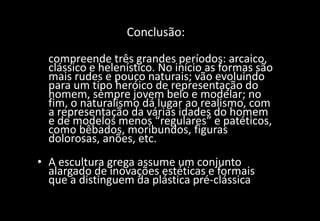 Conclusão:
• A evolução da escultura grega antiga
compreende três grandes períodos: arcaico,
clássico e helenístico. No início as formas são
mais rudes e pouco naturais; vão evoluindo
para um tipo heróico de representação do
homem, sempre jovem belo e modelar; no
fim, o naturalismo dá lugar ao realismo, com
a representação da várias idades do homem
e de modelos menos “regulares” e patéticos,
como bêbados, moribundos, figuras
dolorosas, anões, etc.
• A escultura grega assume um conjunto
alargado de inovações estéticas e formais
que a distinguem da plástica pré-clássica
 