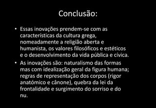 Conclusão:
• Essas inovações prendem-se com as
características da cultura grega,
nomeadamente a religião aberta e
humanista, os valores filosóficos e estéticos
e o desenvolvimento da vida pública e cívica.
• As inovações são: naturalismo das formas
mas com idealização geral da figura humana;
regras de representação dos corpos (rigor
anatómico e cânone), quebra da lei da
frontalidade e surgimento do sorriso e do
nu.
 