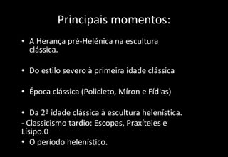 Principais momentos:
• A Herança pré-Helénica na escultura
clássica.
• Do estilo severo à primeira idade clássica
• Época clássica (Policleto, Míron e Fídias)
• Da 2ª idade clássica à escultura helenística.
- Classicismo tardio: Escopas, Praxíteles e
Lísipo.0
• O período helenístico.
 