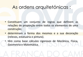 As ordens arquitetónicas :
• Constituem um conjunto de regras que definem as
relações de proporção entre todos os elementos de uma
construção;
• determinam a forma dos mesmos e a sua decoração
(relevos, estatuária e pintura).
• têm como base cálculos rigorosos de Mecânica, Física,
Geometria e Matemática.
 