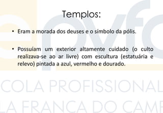 Templos:
• Eram a morada dos deuses e o símbolo da pólis.
• Possuíam um exterior altamente cuidado (o culto
realizava-se ao ar livre) com escultura (estatuária e
relevo) pintada a azul, vermelho e dourado.
 