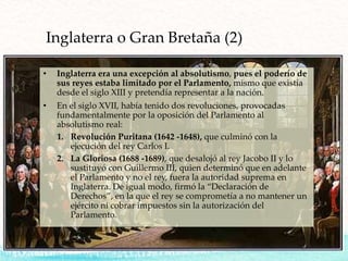 Inglaterra o Gran Bretaña (2)
• Inglaterra era una excepción al absolutismo, pues el poderío de
sus reyes estaba limitado por el Parlamento, mismo que existía
desde el siglo XIII y pretendía representar a la nación.
• En el siglo XVII, había tenido dos revoluciones, provocadas
fundamentalmente por la oposición del Parlamento al
absolutismo real:
1. Revolución Puritana (1642 -1648), que culminó con la
ejecución del rey Carlos I.
2. La Gloriosa (1688 -1689), que desalojó al rey Jacobo II y lo
sustituyó con Guillermo III, quien determinó que en adelante
el Parlamento y no el rey, fuera la autoridad suprema en
Inglaterra. De igual modo, firmó la “Declaración de
Derechos”, en la que el rey se comprometía a no mantener un
ejército ni cobrar impuestos sin la autorización del
Parlamento.
 