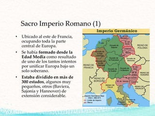 Sacro Imperio Romano (1)
• Ubicado al este de Francia,
ocupando toda la parte
central de Europa.
• Se había formado desde la
Edad Media como resultado
de uno de los tantos intentos
por unificar Europa bajo un
solo soberano.
• Estaba dividido en más de
300 estados, algunos muy
pequeños, otros (Baviera,
Sajonia y Hannover) de
extensión considerable.
 
