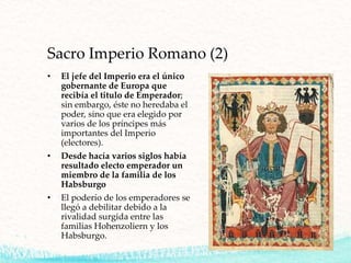 Sacro Imperio Romano (2)
• El jefe del Imperio era el único
gobernante de Europa que
recibía el titulo de Emperador;
sin embargo, éste no heredaba el
poder, sino que era elegido por
varios de los príncipes más
importantes del Imperio
(electores).
• Desde hacía varios siglos había
resultado electo emperador un
miembro de la familia de los
Habsburgo
• El poderío de los emperadores se
llegó a debilitar debido a la
rivalidad surgida entre las
familias Hohenzoliern y los
Habsburgo.
 