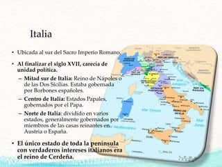 Italia
• Ubicada al sur del Sacro Imperio Romano.
• Al finalizar el siglo XVII, carecía de
unidad política.
– Mitad sur de Italia: Reino de Nápoles o
de las Dos Sicilias. Estaba gobernada
por Borbones españoles.
– Centro de Italia: Estados Papales,
gobernados por el Papa.
– Norte de Italia: dividido en varios
estados, generalmente gobernados por
miembros de las casas reinantes en
Austria o España.
• El único estado de toda la península
con verdaderos intereses italianos era
el reino de Cerdeña.
 